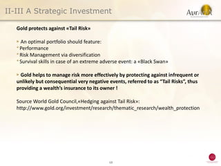 II-III A Strategic Investment

   Gold protects against «Tail Risk»

   ▶ An optimal portfolio should feature:
   ● Performance
   ● Risk Management via diversification
   ● Survival skills in case of an extreme adverse event: a «Black Swan»



   ▶ Gold helps to manage risk more effectively by protecting against infrequent or
   unlikely but consequential very negative events, referred to as “Tail Risks”, thus
   providing a wealth’s insurance to its owner !

   Source World Gold Council,«Hedging against Tail Risk»:
   http://www.gold.org/investment/research/thematic_research/wealth_protection




                                             13
 