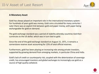 II-V Asset of Last Resort

    A Monetary Asset

    Gold has always played an important role in the international monetary system:
    For hundreds of years gold was money, Gold coins circulated for many centuries !
    Later there was an explicit link between gold and paper money, with paper being
    exchangeable for gold on demand.

    The gold exchange standard was a period of stability whereby countries tied their
    currencies to the US dollar, which was in turn tied to gold.

    Since the end of the gold exchange standard on August 15, 1971, it remains a
    cornerstone reserve asset accounting for 15% of total official reserves.

    Furthermore, gold has been playing an increasing role among private investors,
    supported by growing demand from emerging markets, in particular China and India.

    Gold’s lack of credit or counterparty risk, coupled with the deterioration of sovereign
    credit, has encouraged investors and global exchanges to increasingly use gold as a
    source of high quality collateral.



                                                 18
 