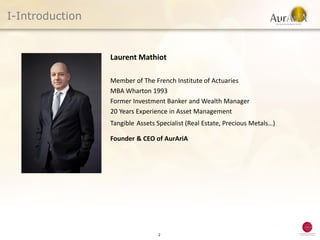 I-Introduction


                 Laurent Mathiot

                 Member of The French Institute of Actuaries
                 MBA Wharton 1993
                 Former Investment Banker and Wealth Manager
                 20 Years Experience in Asset Management
                 Tangible Assets Specialist (Real Estate, Precious Metals…)

                 Founder & CEO of AurAriA




                                 2
 