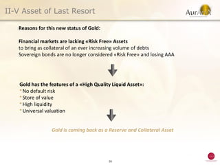II-V Asset of Last Resort

   Reasons for this new status of Gold:

   Financial markets are lacking «Risk Free» Assets
   to bring as collateral of an ever increasing volume of debts
   Sovereign bonds are no longer considered «Risk Free» and losing AAA




    Gold has the features of a «High Quality Liquid Asset»:
    ● No default risk
    ● Store of value
    ● High liquidity
    ● Universal valuation




                  Gold is coming back as a Reserve and Collateral Asset




                                           20
 