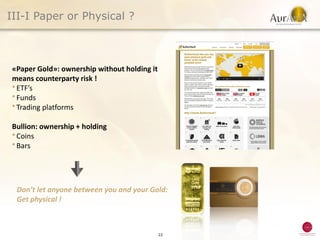 III-I Paper or Physical ?



«Paper Gold»: ownership without holding it
means counterparty risk !
● ETF’s
● Funds
● Trading platforms



Bullion: ownership + holding
● Coins
● Bars




 Don’t let anyone between you and your Gold:
 Get physical !



                                             22
 