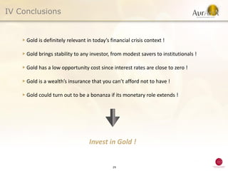 IV Conclusions


    ▶ Gold is definitely relevant in today’s financial crisis context !

    ▶ Gold brings stability to any investor, from modest savers to institutionals !

    ▶ Gold has a low opportunity cost since interest rates are close to zero !

    ▶ Gold is a wealth’s insurance that you can’t afford not to have !

    ▶ Gold could turn out to be a bonanza if its monetary role extends !




                                   Invest in Gold !


                                              29
 