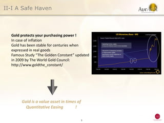 II-I A Safe Haven



  Gold protects your purchasing power !
  In case of inflation
  Gold has been stable for centuries when
  expressed in real goods
  Famous Study “The Golden Constant” updated
  in 2009 by The World Gold Council:
  http://www.goldthe_constant/




       Gold is a value asset in times of
         Quantitative Easing         !

                                           5
 