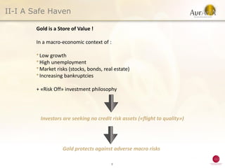 II-I A Safe Haven

        Gold is a Store of Value !

        In a macro-economic context of :

        ● Low  growth
        ● High unemployment
        ● Market risks (stocks, bonds, real estate)
        ● Increasing bankruptcies



        + «Risk Off» investment philosophy




         Investors are seeking no credit risk assets («flight to quality»)




                    Gold protects against adverse macro risks

                                          7
 
