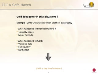 II-I A Safe Haven


        Gold does better in crisis situations !

        Example : 2008 Crisis with Lehman Brothers bankruptcy

        ● What  happened to financial markets ?
        ▶ Liquidity issues
        ▶ Major haircuts

        ● What   happened to Gold?
        ▶ Value up 40%
        ▶ Full liquidity
        ▶ NO haircut




                           Gold: a top level Athlete !
                                       8
 
