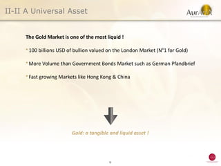 II-II A Universal Asset


     The Gold Market is one of the most liquid !

     ● 100    billions USD of bullion valued on the London Market (N°1 for Gold)

     ● More    Volume than Government Bonds Market such as German Pfandbrief

     ● Fast   growing Markets like Hong Kong & China




                            Gold: a tangible and liquid asset !




                                             9
 