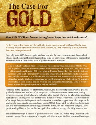 Since 1971 GOLD has become the single most important metal in the world.

For forty years, Americans were forbidden by law to own, buy or sell gold except in the form
of jewelry or coins of numismatic value; from January 30, 1934, to January 1, 1975, while the
American embargo persisted.

Especially since 1975, however, gold has been much in the news because tens of thousands of
citizens have bought gold since it became legal to do so; and because of the massive changes that
have taken place in the role and price of gold in our world economy.

  Gold is virtually indestructible-- ornaments placed in Egyptian tombs in 2500 B.C. Were
  still in perfect condition when discovered by archaeologists in the 1920’s. Gold coins recov-
  ered from sunken ships after 300 years glistened just as though they had come fresh from
  the mint! Gold can be conveniently stored and transported; it is impervious to rust, corro-
  sion, and the elements; it is malleable, ductile, lustrous, and ornamental; it is easily worked
  with other metals; it is heat-resistant and an excellent conductor of electricity. (It insulates
  space vehicles from intense heat on re-entry into the earth’s atmosphere.) Gold is even be-
  lieved to have therapeutic qualities in lotions and baths.

First used by the Egyptians for adornments, utensils, and evidence of personal worth, gold was
gradually adopted as a medium of exchange after civilization advanced to extensive trading
between peoples. At first, trading was by barter: a few bushels of wheat for a bowl or a small rug.
But barter was clumsy; what was needed was a material or article to serve as a standard medium
of exchange. Dozens of things were used at one time or another: copper, iron, silver, rugs, cattle,
land , shells, stones, goats, skins, and even women! Of all things tried, metals seemed most prac-
tical as a universal medium of exchange, and of the metals, the best were silver and gold. These
(particularly gold) were first used in bars, gold dust, and then in rings of a fairly standard size.

The real breakthrough in the use of gold as money was in 560 B.C. When King Croesus of Lydia
invented coinage. He struck coins of both gold and silver, shaped like lima beans and bearing an
 