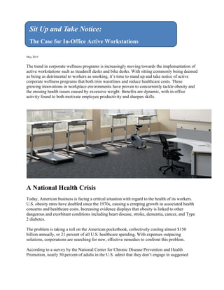 May 2015
The trend in corporate wellness programs is increasingly moving towards the implementation of
active workstations such as treadmill desks and bike desks. With sitting commonly being deemed
as being as detrimental to workers as smoking, it’s time to stand up and take notice of active
corporate wellness programs that both trim waistlines and reduce healthcare costs. These
growing innovations in workplace environments have proven to concurrently tackle obesity and
the ensuing health issues caused by excessive weight. Benefits are dynamic, with in-office
activity found to both motivate employee productivity and sharpen skills.
A National Health Crisis
Today, American business is facing a critical situation with regard to the health of its workers.
U.S. obesity rates have doubled since the 1970s, causing a creeping growth in associated health
concerns and healthcare costs. Increasing evidence displays that obesity is linked to other
dangerous and exorbitant conditions including heart disease, stroke, dementia, cancer, and Type
2 diabetes.
The problem is taking a toll on the American pocketbook, collectively costing almost $150
billion annually, or 21 percent of all U.S. healthcare spending. With expenses outpacing
solutions, corporations are searching for new, effective remedies to confront this problem.
According to a survey by the National Center for Chronic Disease Prevention and Health
Promotion, nearly 50 percent of adults in the U.S. admit that they don’t engage in suggested
Sit Up and Take Notice:
The Case for In-Office Active Workstations
 