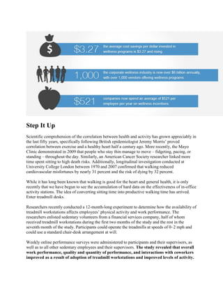 Step It Up
Scientific comprehension of the correlation between health and activity has grown appreciably in
the last fifty years, specifically following British epidemiologist Jeremy Morris’ proved
correlation between exercise and a healthy heart half a century ago. More recently, the Mayo
Clinic demonstrated in 2009 that people who stay thin manage to move – fidgeting, pacing, or
standing – throughout the day. Similarly, an American Cancer Society researcher linked more
time spent sitting to high death risks. Additionally, longitudinal investigation conducted at
University College London between 1970 and 2007 confirmed that walking reduced
cardiovascular misfortunes by nearly 31 percent and the risk of dying by 32 percent.
While it has long been known that walking is good for the heart and general health, it is only
recently that we have begun to see the accumulation of hard data on the effectiveness of in-office
activity stations. The idea of converting sitting time into productive walking time has arrived.
Enter treadmill desks.
Researchers recently conducted a 12-month-long experiment to determine how the availability of
treadmill workstations affects employees’ physical activity and work performance. The
researchers enlisted sedentary volunteers from a financial services company, half of whom
received treadmill workstations during the first two months of the study and the rest in the
seventh month of the study. Participants could operate the treadmills at speeds of 0–2 mph and
could use a standard chair-desk arrangement at will.
Weekly online performance surveys were administered to participants and their supervisors, as
well as to all other sedentary employees and their supervisors. The study revealed that overall
work performance, quality and quantity of performance, and interactions with coworkers
improved as a result of adoption of treadmill workstations and improved levels of activity.
 
