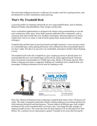 The notion that walking can become a viable part of everyday work life is gaining traction, with
the demand for in-office workstations clearly growing.
That's My Treadmill Desk
A growing number of companies nationwide are now using treadmill desks, such as Humana,
Mutual of Omaha, GlaxoSmithKline, Nike, Google, and Best Buy.
Active workstation implementation is designed to be intuitive and accommodating to even the
most cumbersome office space. Some desks maintain traditional office components, such as
customary desk chairs beside their new, healthier counterparts, allowing employees to choose
whether they want to sit, stand, or walk all while typing emails, doing research, or talking to
colleagues.
Treadmill desk and bike desk use has been found to be highly instinctive. Users can move about
at a comfortable pace, easily gaining proficiency with continued use (the recommended speed is
less than 2 mph). The idea is to stay active, be comfortable, and improve health without breaking
a sweat.
The treadmill itself works like a treadmill at a gym, ramping up slowly to desired speed. It is
recommended that new users should begin conservatively, gently approaching the American
Heart Association recommendation of 10,000 steps a day, ideally in 90-minute intervals. Brief
breaks or alternate movement is suggested. Walking isn’t mandated with a treadmill desk, just
encouraged. Walking workstations can be used for standing as well.
Since July, Mutual of Omaha has been conducting a treadmill desk study in their 150-person call
center. The study is designed to determine whether walking employees can maintain productivity
while reducing cholesterol and blood glucose. “Sixteen subjects of different ages, body weights
and fitness levels work at treadmill desks two hours a day,” says Peggy Rivedal, manager of
employee health services. The results have thus far been impressive on an individual level. Kirk
Hurley, 40, a customer service representative, gained 75 pounds in two years after leaving the
 