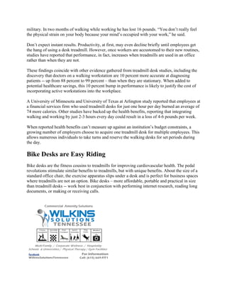 military. In two months of walking while working he has lost 16 pounds. “You don’t really feel
the physical strain on your body because your mind’s occupied with your work,” he said.
Don’t expect instant results. Productivity, at first, may even decline briefly until employees get
the hang of using a desk treadmill. However, once workers are accustomed to their new routines,
studies have reported that performance, in fact, increases when treadmills are used in an office
rather than when they are not.
These findings coincide with other evidence gathered from treadmill desk studies, including the
discovery that doctors on a walking workstation are 10 percent more accurate at diagnosing
patients -- up from 88 percent to 99 percent – than when they are stationary. When added to
potential healthcare savings, this 10 percent bump in performance is likely to justify the cost of
incorporating active workstations into the workplace.
A University of Minnesota and University of Texas at Arlington study reported that employees at
a financial services firm who used treadmill desks for just one hour per day burned an average of
74 more calories. Other studies have backed up the health benefits, reporting that integrating
walking and working by just 2-3 hours every day could result in a loss of 4-6 pounds per week.
When reported health benefits can’t measure up against an institution’s budget constraints, a
growing number of employers choose to acquire one treadmill desk for multiple employees. This
allows numerous individuals to take turns and reserve the walking desks for set periods during
the day.
Bike Desks are Easy Riding
Bike desks are the fitness cousins to treadmills for improving cardiovascular health. The pedal
revolutions stimulate similar benefits to treadmills, but with unique benefits. About the size of a
standard office chair, the exercise apparatus slips under a desk and is perfect for business spaces
where treadmills are not an option. Bike desks – more affordable, portable and practical in size
than treadmill desks -- work best in conjunction with performing internet research, reading long
documents, or making or receiving calls.
 