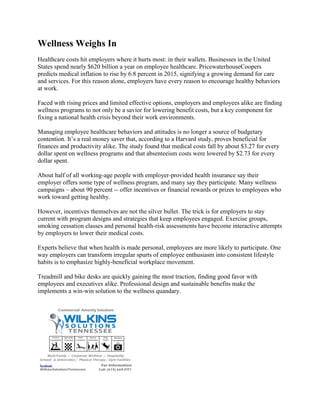 Wellness Weighs In
Healthcare costs hit employers where it hurts most: in their wallets. Businesses in the United
States spend nearly $620 billion a year on employee healthcare. PricewaterhouseCoopers
predicts medical inflation to rise by 6.8 percent in 2015, signifying a growing demand for care
and services. For this reason alone, employers have every reason to encourage healthy behaviors
at work.
Faced with rising prices and limited effective options, employers and employees alike are finding
wellness programs to not only be a savior for lowering benefit costs, but a key component for
fixing a national health crisis beyond their work environments.
Managing employee healthcare behaviors and attitudes is no longer a source of budgetary
contention. It’s a real money saver that, according to a Harvard study, proves beneficial for
finances and productivity alike. The study found that medical costs fall by about $3.27 for every
dollar spent on wellness programs and that absenteeism costs were lowered by $2.73 for every
dollar spent.
About half of all working-age people with employer-provided health insurance say their
employer offers some type of wellness program, and many say they participate. Many wellness
campaigns – about 90 percent -- offer incentives or financial rewards or prizes to employees who
work toward getting healthy.
However, incentives themselves are not the silver bullet. The trick is for employers to stay
current with program designs and strategies that keep employees engaged. Exercise groups,
smoking cessation classes and personal health-risk assessments have become interactive attempts
by employers to lower their medical costs.
Experts believe that when health is made personal, employees are more likely to participate. One
way employers can transform irregular spurts of employee enthusiasm into consistent lifestyle
habits is to emphasize highly-beneficial workplace movement.
Treadmill and bike desks are quickly gaining the most traction, finding good favor with
employees and executives alike. Professional design and sustainable benefits make the
implements a win-win solution to the wellness quandary.
 