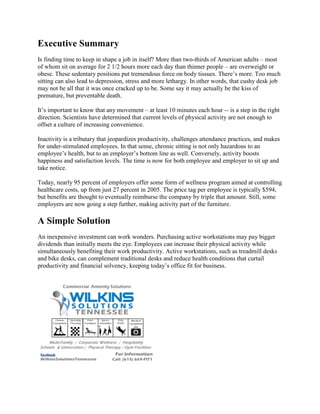 Executive Summary
Is finding time to keep in shape a job in itself? More than two-thirds of American adults – most
of whom sit on average for 2 1/2 hours more each day than thinner people – are overweight or
obese. These sedentary positions put tremendous force on body tissues. There’s more. Too much
sitting can also lead to depression, stress and more lethargy. In other words, that cushy desk job
may not be all that it was once cracked up to be. Some say it may actually be the kiss of
premature, but preventable death.
It’s important to know that any movement – at least 10 minutes each hour -- is a step in the right
direction. Scientists have determined that current levels of physical activity are not enough to
offset a culture of increasing convenience.
Inactivity is a tributary that jeopardizes productivity, challenges attendance practices, and makes
for under-stimulated employees. In that sense, chronic sitting is not only hazardous to an
employee’s health, but to an employer’s bottom line as well. Conversely, activity boosts
happiness and satisfaction levels. The time is now for both employee and employer to sit up and
take notice.
Today, nearly 95 percent of employers offer some form of wellness program aimed at controlling
healthcare costs, up from just 27 percent in 2005. The price tag per employee is typically $594,
but benefits are thought to eventually reimburse the company by triple that amount. Still, some
employers are now going a step further, making activity part of the furniture.
A Simple Solution
An inexpensive investment can work wonders. Purchasing active workstations may pay bigger
dividends than initially meets the eye. Employees can increase their physical activity while
simultaneously benefiting their work productivity. Active workstations, such as treadmill desks
and bike desks, can complement traditional desks and reduce health conditions that curtail
productivity and financial solvency, keeping today’s office fit for business.
 