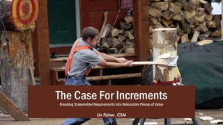 The Case For Increments
Breaking Stakeholder Requirements Into Releasable Pieces of Value
Lin Fisher, CSM
 