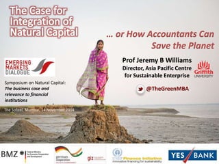 The Sofitel, Mumbai, 14 November 2014 
… or How Accountants Can 
Save the Planet 
Prof Jeremy B Williams 
Director, Asia Pacific Centre 
for Sustainable Enterprise 
@TheGreenMBA 
Symposium on Natural Capital: 
The business case and 
relevance to financial 
institutions 
 