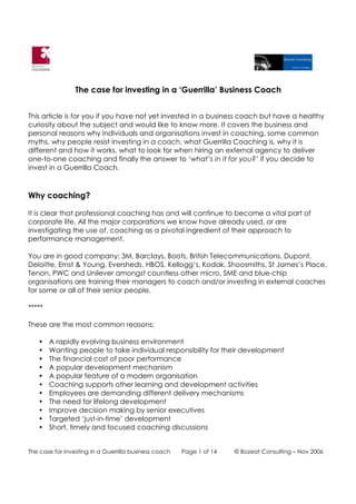 The case for investing in a ‘Guerrilla’ Business Coach


This article is for you if you have not yet invested in a business coach but have a healthy
curiosity about the subject and would like to know more. It covers the business and
personal reasons why individuals and organisations invest in coaching, some common
myths, why people resist investing in a coach, what Guerrilla Coaching is, why it is
different and how it works, what to look for when hiring an external agency to deliver
one-to-one coaching and finally the answer to ‘what’s in it for you?’ if you decide to
invest in a Guerrilla Coach.



Why coaching?

It is clear that professional coaching has and will continue to become a vital part of
corporate life. All the major corporations we know have already used, or are
investigating the use of, coaching as a pivotal ingredient of their approach to
performance management.

You are in good company; 3M, Barclays, Boots, British Telecommunications, Dupont,
Deloitte, Ernst & Young, Eversheds, HBOS, Kellogg’s, Kodak, Shoosmiths, St James’s Place,
Tenon, PWC and Unilever amongst countless other micro, SME and blue-chip
organisations are training their managers to coach and/or investing in external coaches
for some or all of their senior people.

*****

These are the most common reasons:

   •    A rapidly evolving business environment
   •    Wanting people to take individual responsibility for their development
   •    The financial cost of poor performance
   •    A popular development mechanism
   •    A popular feature of a modern organisation
   •    Coaching supports other learning and development activities
   •    Employees are demanding different delivery mechanisms
   •    The need for lifelong development
   •    Improve decision making by senior executives
   •    Targeted ‘just-in-time’ development
   •    Short, timely and focused coaching discussions


The case for investing in a Guerrilla business coach   Page 1 of 14   © Bozeat Consulting – Nov 2006
 