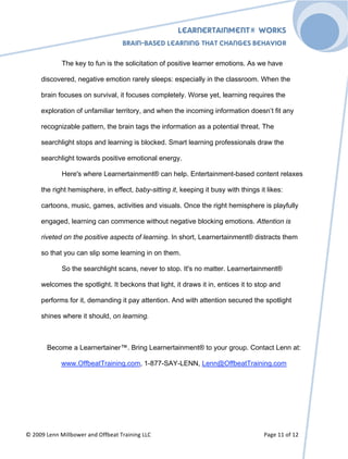 Learnertainment® Works
                                                                                                      !




                                   Brain-Based Learning that Changes Behavior

             The key to fun is the solicitation of positive learner emotions. As we have

     discovered, negative emotion rarely sleeps: especially in the classroom. When the

     brain focuses on survival, it focuses completely. Worse yet, learning requires the

     exploration of unfamiliar territory, and when the incoming information doesn’t fit any

     recognizable pattern, the brain tags the information as a potential threat. The

     searchlight stops and learning is blocked. Smart learning professionals draw the

     searchlight towards positive emotional energy.

             Here's where Learnertainment® can help. Entertainment-based content relaxes

     the right hemisphere, in effect, baby-sitting it, keeping it busy with things it likes:

     cartoons, music, games, activities and visuals. Once the right hemisphere is playfully

     engaged, learning can commence without negative blocking emotions. Attention is

     riveted on the positive aspects of learning. In short, Learnertainment® distracts them

     so that you can slip some learning in on them.

             So the searchlight scans, never to stop. It's no matter. Learnertainment®

     welcomes the spotlight. It beckons that light, it draws it in, entices it to stop and

     performs for it, demanding it pay attention. And with attention secured the spotlight

     shines where it should, on learning.



       Become a Learnertainer™. Bring Learnertainment® to your group. Contact Lenn at:

             www.OffbeatTraining.com, 1-877-SAY-LENN, Lenn@OffbeatTraining.com




*!)++,!-%..!/0112'3%4!#.5!6((2%#7!84#0.0.$!--9!                                      "#$%!&&!'(!&)!
 