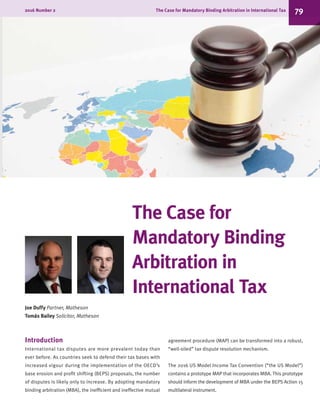 The Case for
Mandatory Binding
Arbitration in
International Tax
Joe Duffy Partner, Matheson
Tomás Bailey Solicitor, Matheson
Introduction
International tax disputes are more prevalent today than
ever before. As countries seek to defend their tax bases with
increased vigour during the implementation of the OECD’s
base erosion and profit shifting (BEPS) proposals, the number
of disputes is likely only to increase. By adopting mandatory
binding arbitration (MBA), the inefficient and ineffective mutual
agreement procedure (MAP) can be transformed into a robust,
“well-oiled” tax dispute resolution mechanism.
The 2016 US Model Income Tax Convention (“the US Model”)
contains a prototype MAP that incorporates MBA. This prototype
should inform the development of MBA under the BEPS Action 15
multilateral instrument.
2016 Number 2	 The Case for Mandatory Binding Arbitration in International Tax 79
 