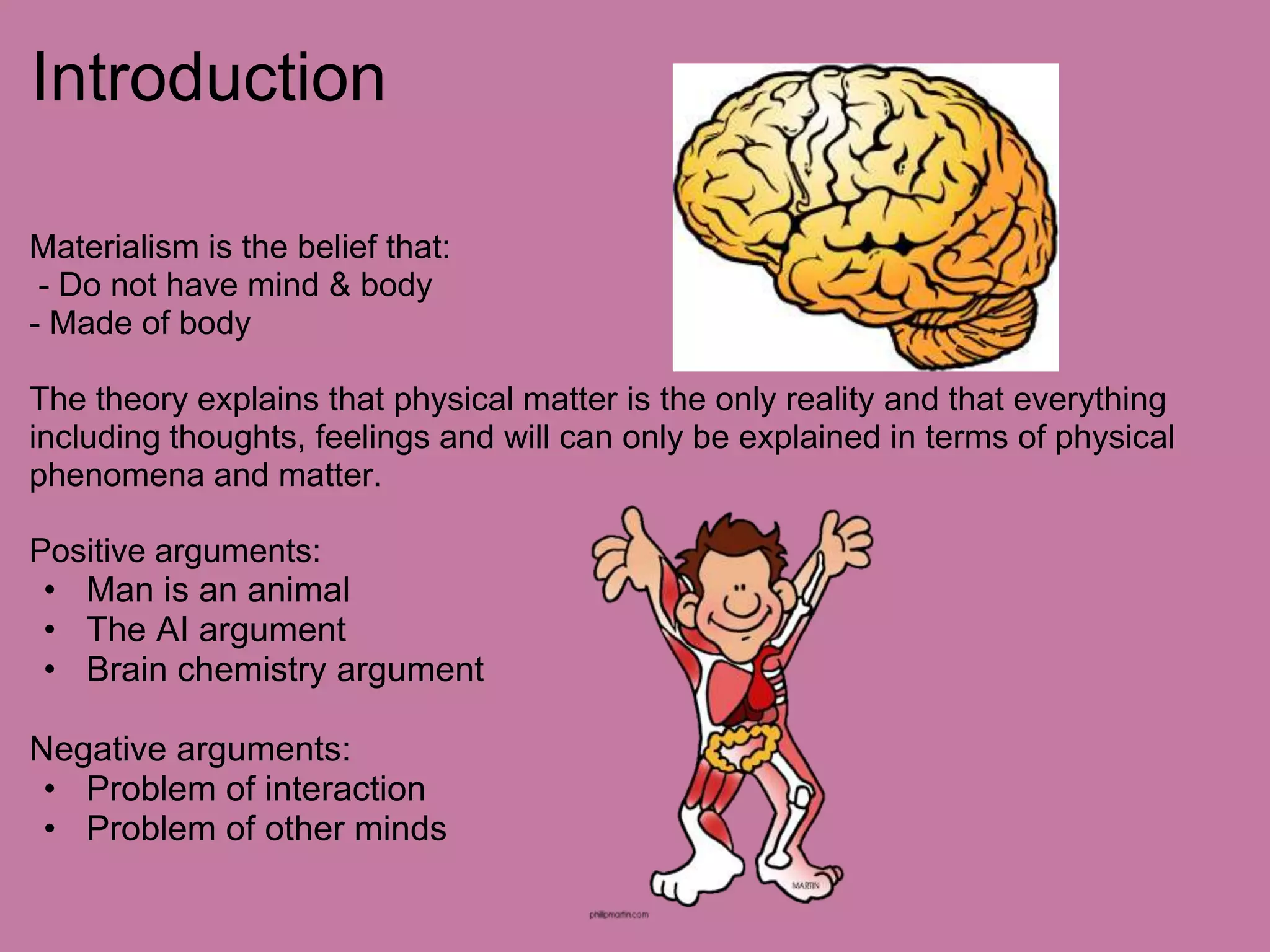 IntroductionMaterialism is the belief that: - Do not have mind & body- Made of bodyThe theory explains that physical matter is the only reality and that everything including thoughts, feelings and will can only be explained in terms of physical phenomena and matter. Positive arguments:Man is an animal