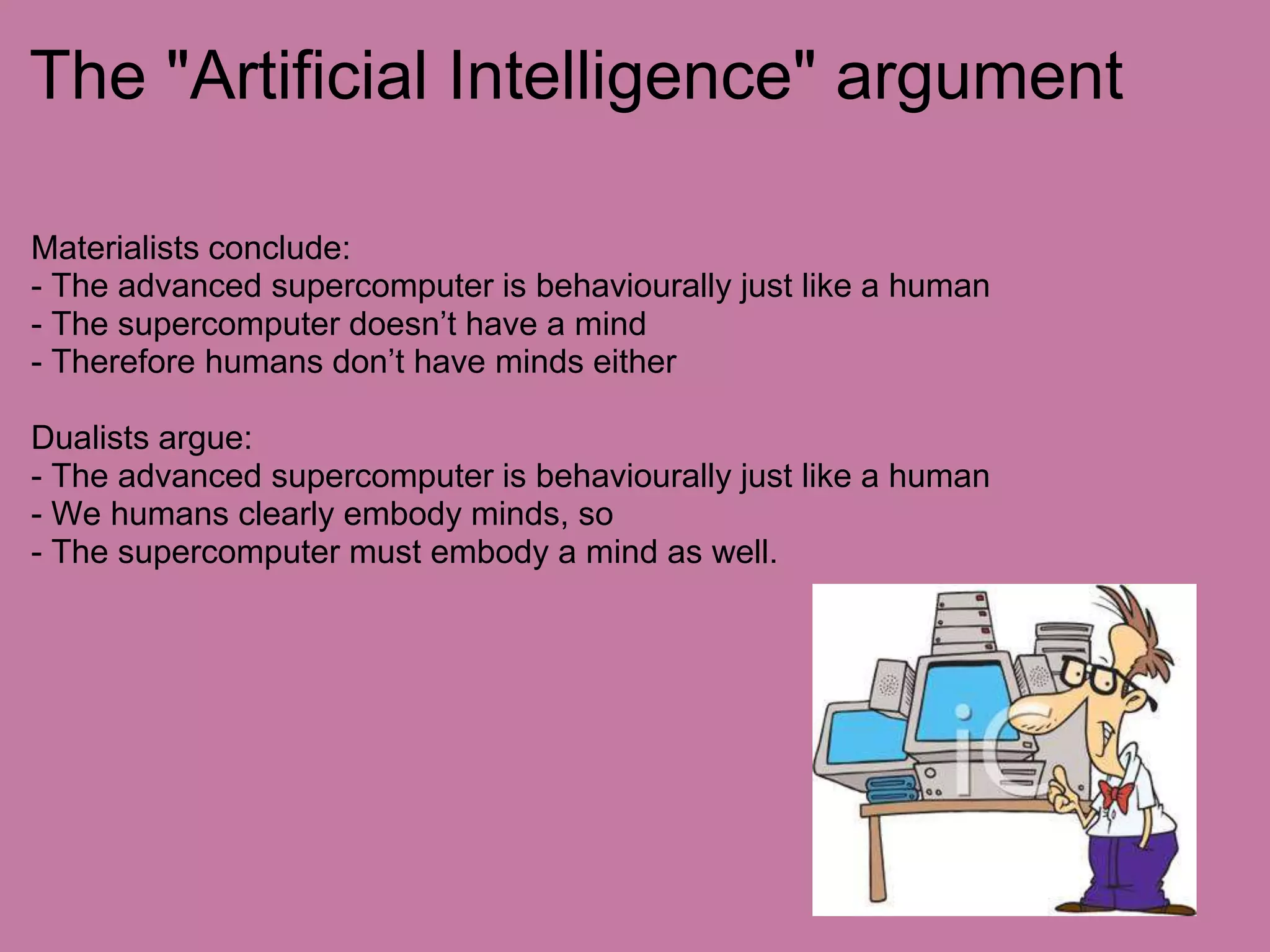 The "Man is an animal" argument- Man evolved from animals, therefore man is an animal.- We are highly evolved biological forms- If animals are just physical organisms, then so are humans- Descartes argued that humans have souls, but non-human animals do not