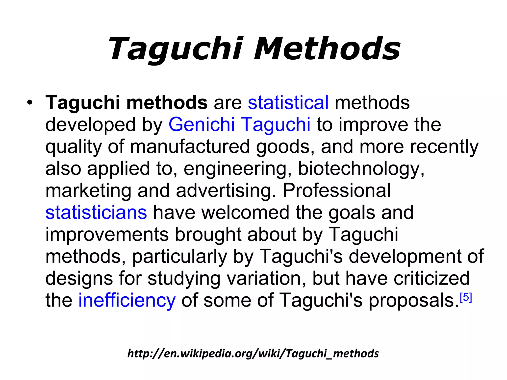 Taguchi Methods Taguchi methods  are  statistical  methods developed by  Genichi Taguchi  to improve the quality of manufactured goods, and more recently also applied to, engineering, biotechnology, marketing and advertising. Professional  statisticians  have welcomed the goals and improvements brought about by Taguchi methods, particularly by Taguchi's development of designs for studying variation, but have criticized the  inefficiency  of some of Taguchi's proposals. [5] http://en.wikipedia.org/wiki/Taguchi_methods 