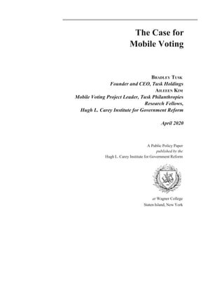 The Case for
Mobile Voting
BRADLEY TUSK
Founder and CEO, Tusk Holdings
AILEEEN KIM
Mobile Voting Project Leader, Tusk Philanthropies
Research Fellows,
Hugh L. Carey Institute for Government Reform
April 2020
A Public Policy Paper
published by the
Hugh L. Carey Institute for Government Reform
at Wagner College
Staten Island, New York
 