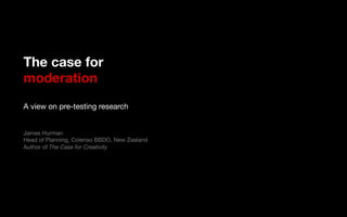 The case for!
moderation!
!
A view on pre-testing research!
!
!
James Hurman!
Head of Planning, Colenso BBDO, New Zealand!
Author of The Case for Creativity
 