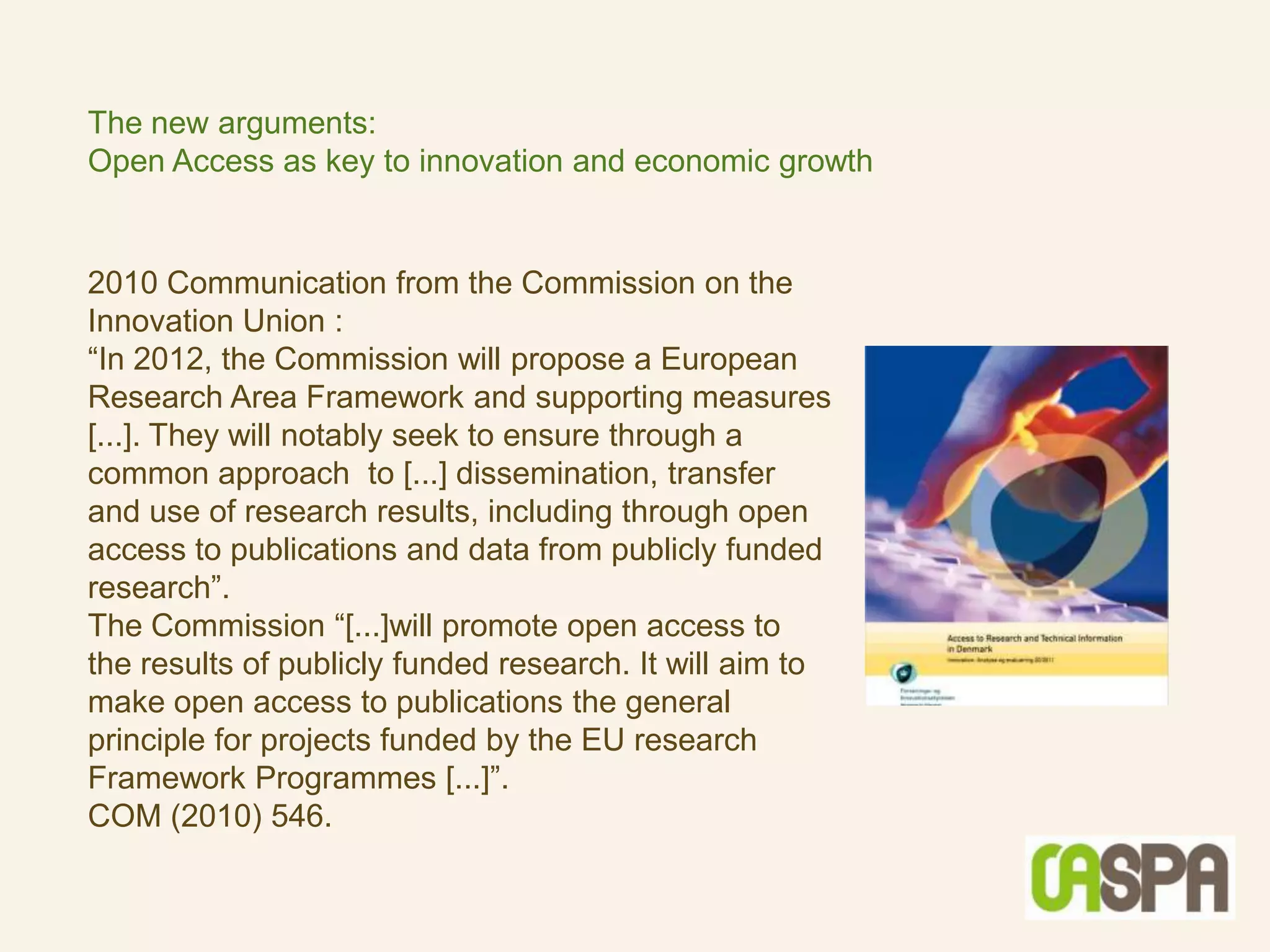 The new arguments:
Open Access as key to innovation and economic growth


2010 Communication from the Commission on the
Innovation Union :
“In 2012, the Commission will propose a European
Research Area Framework and supporting measures
[...]. They will notably seek to ensure through a
common approach to [...] dissemination, transfer
and use of research results, including through open
access to publications and data from publicly funded
research”.
The Commission “[...]will promote open access to
the results of publicly funded research. It will aim to
make open access to publications the general
principle for projects funded by the EU research
Framework Programmes [...]”.
COM (2010) 546.
 