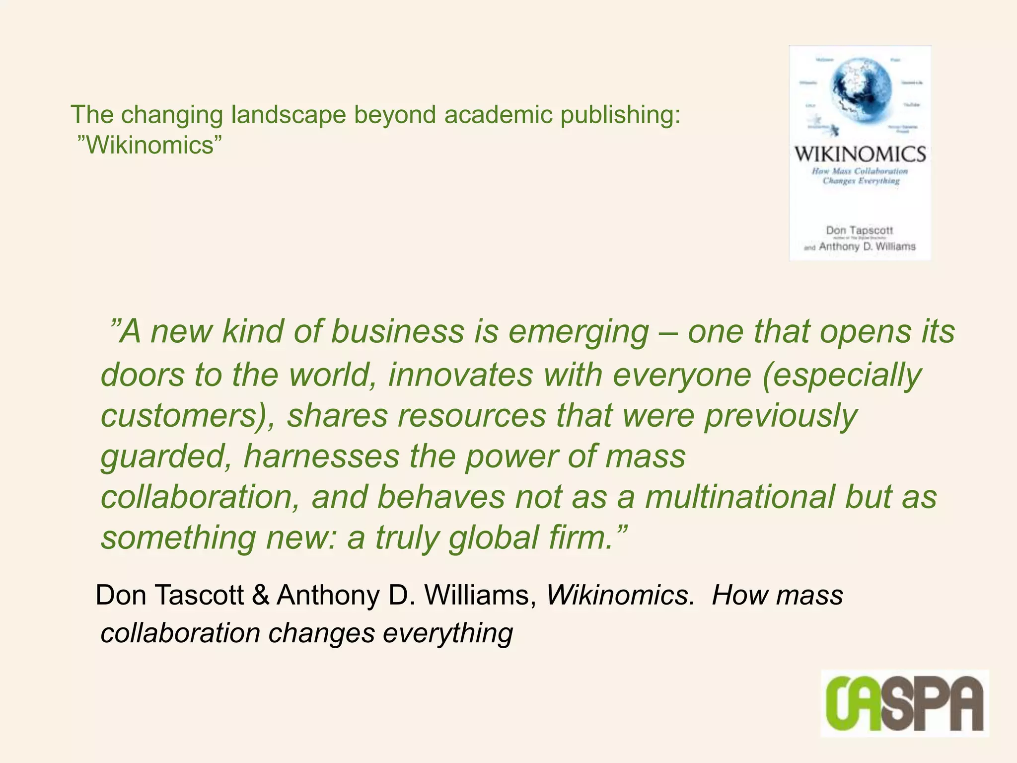 The changing landscape beyond academic publishing:
”Wikinomics”




  ”A new kind of business is emerging – one that opens its
  doors to the world, innovates with everyone (especially
  customers), shares resources that were previously
  guarded, harnesses the power of mass
  collaboration, and behaves not as a multinational but as
  something new: a truly global firm.”
  Don Tascott & Anthony D. Williams, Wikinomics. How mass
  collaboration changes everything
 