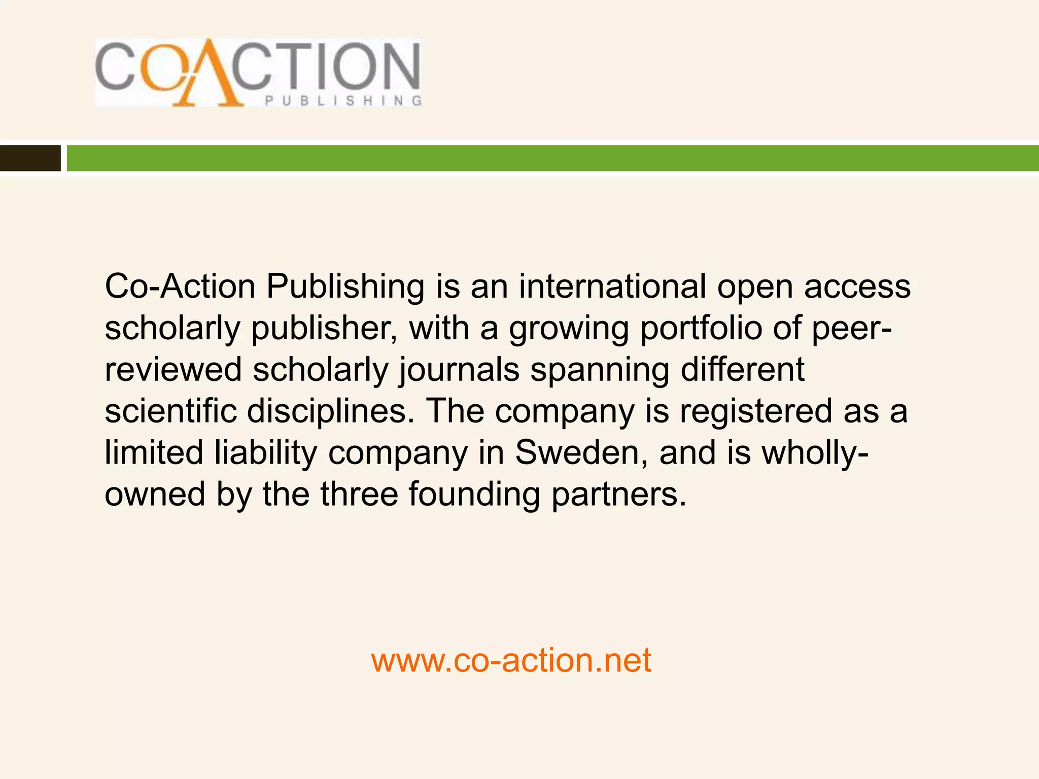 Co-Action Publishing is an international open access
scholarly publisher, with a growing portfolio of peer-
reviewed scholarly journals spanning different
scientific disciplines. The company is registered as a
limited liability company in Sweden, and is wholly-
owned by the three founding partners.



                 www.co-action.net
 