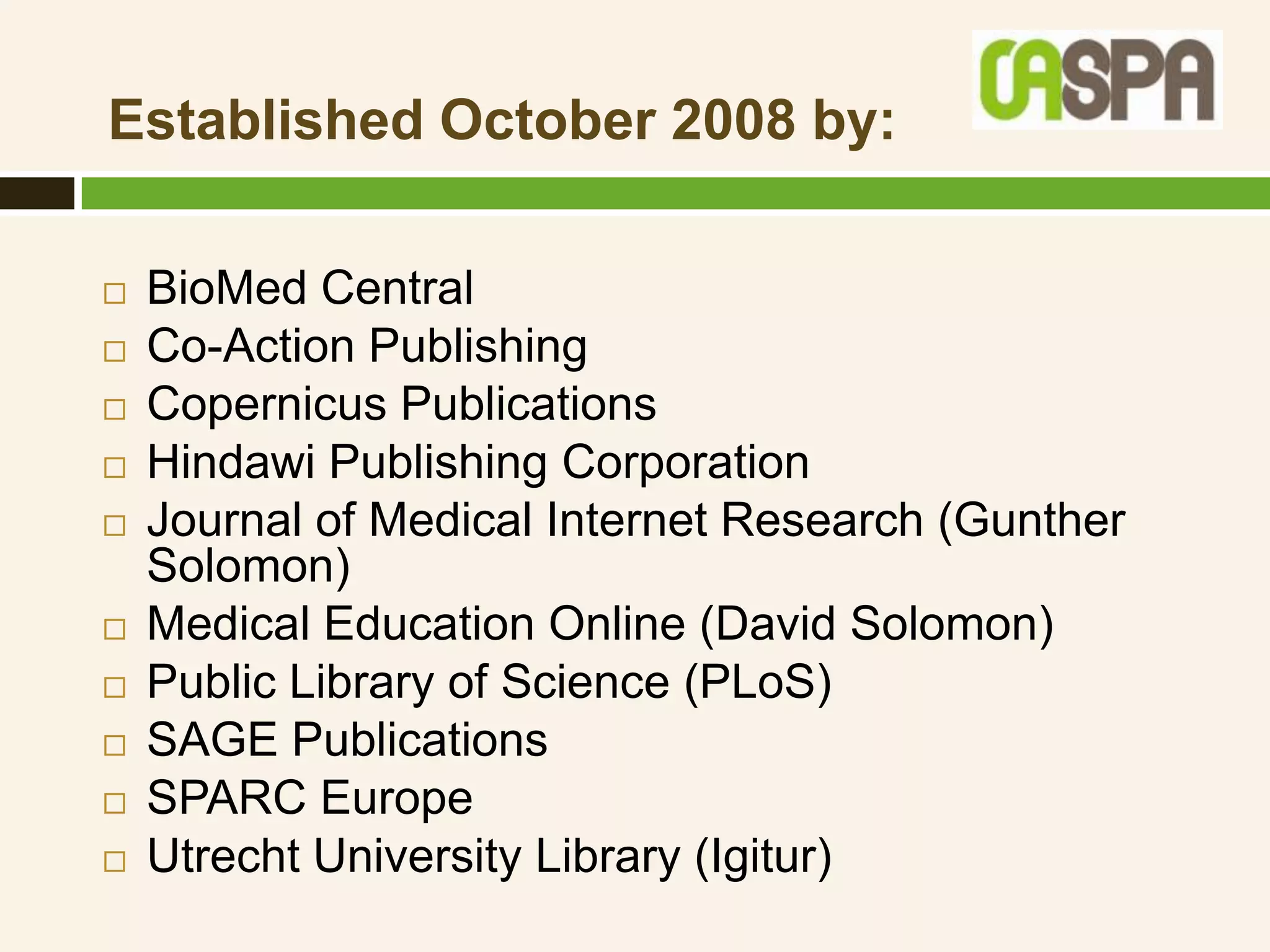 Established October 2008 by:

   BioMed Central
   Co-Action Publishing
   Copernicus Publications
   Hindawi Publishing Corporation
   Journal of Medical Internet Research (Gunther
    Solomon)
   Medical Education Online (David Solomon)
   Public Library of Science (PLoS)
   SAGE Publications
   SPARC Europe
   Utrecht University Library (Igitur)
 