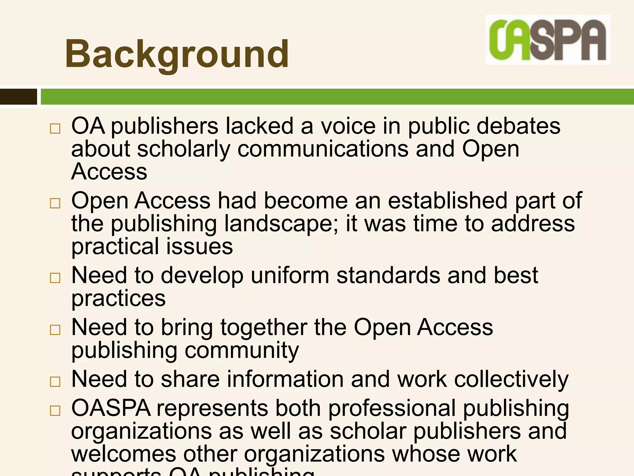 Background
   OA publishers lacked a voice in public debates
    about scholarly communications and Open
    Access
   Open Access had become an established part of
    the publishing landscape; it was time to address
    practical issues
   Need to develop uniform standards and best
    practices
   Need to bring together the Open Access
    publishing community
   Need to share information and work collectively
   OASPA represents both professional publishing
    organizations as well as scholar publishers and
    welcomes other organizations whose work
 