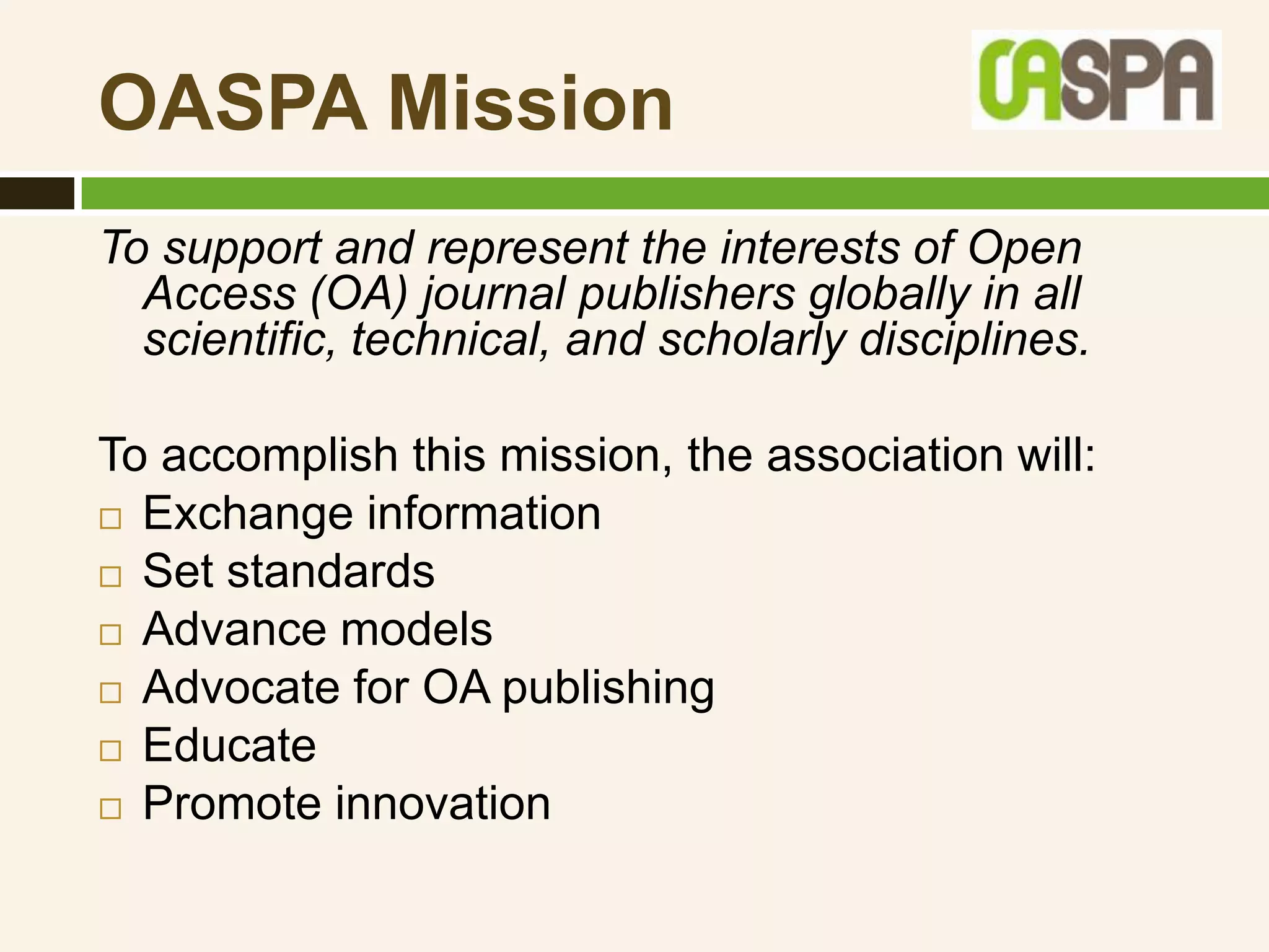 OASPA Mission
To support and represent the interests of Open
  Access (OA) journal publishers globally in all
  scientific, technical, and scholarly disciplines.

To accomplish this mission, the association will:
 Exchange information

 Set standards

 Advance models

 Advocate for OA publishing

 Educate

 Promote innovation
 