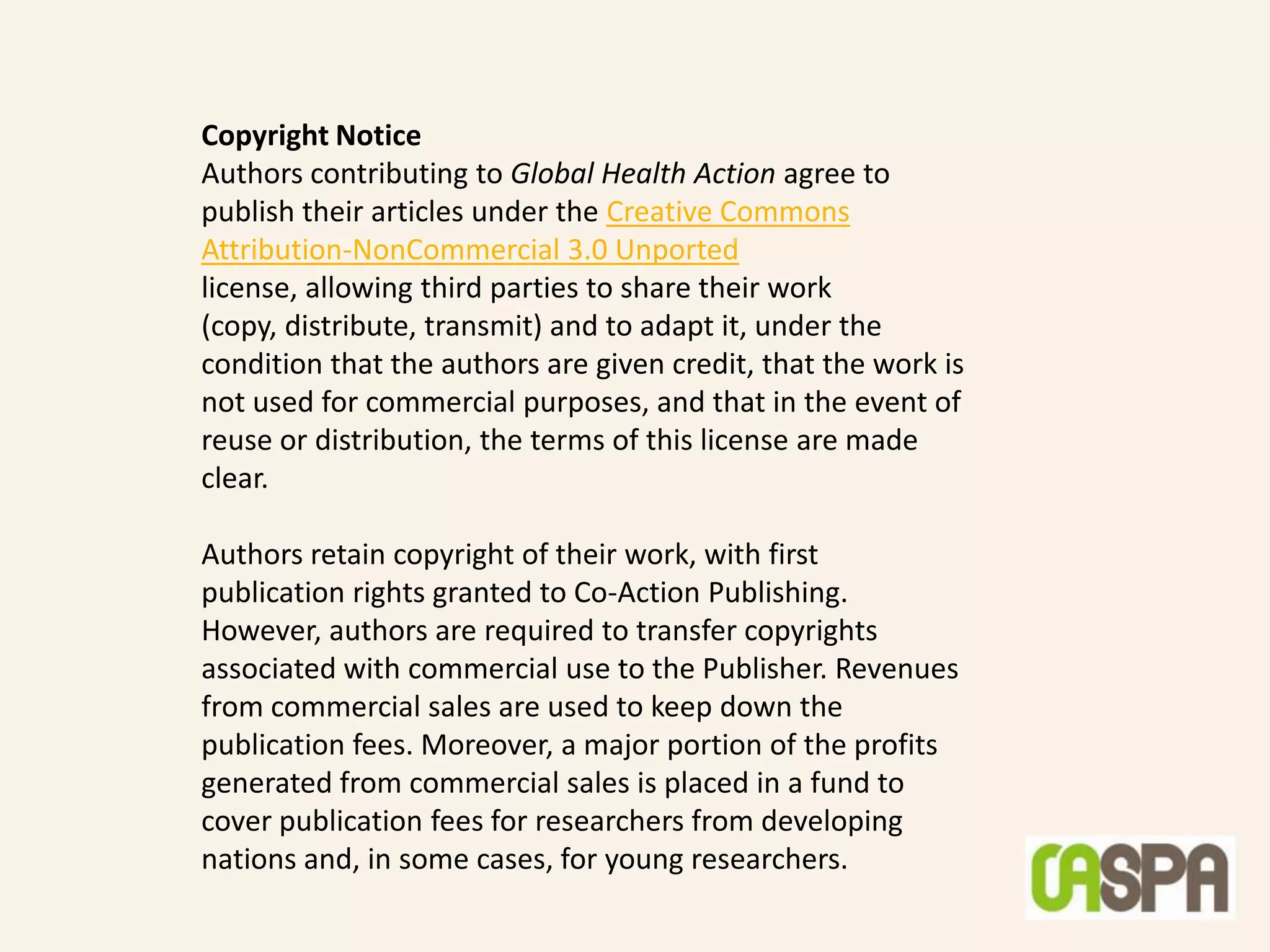 Copyright Notice
Authors contributing to Global Health Action agree to
publish their articles under the Creative Commons
Attribution-NonCommercial 3.0 Unported
license, allowing third parties to share their work
(copy, distribute, transmit) and to adapt it, under the
condition that the authors are given credit, that the work is
not used for commercial purposes, and that in the event of
reuse or distribution, the terms of this license are made
clear.

Authors retain copyright of their work, with first
publication rights granted to Co-Action Publishing.
However, authors are required to transfer copyrights
associated with commercial use to the Publisher. Revenues
from commercial sales are used to keep down the
publication fees. Moreover, a major portion of the profits
generated from commercial sales is placed in a fund to
cover publication fees for researchers from developing
nations and, in some cases, for young researchers.
 