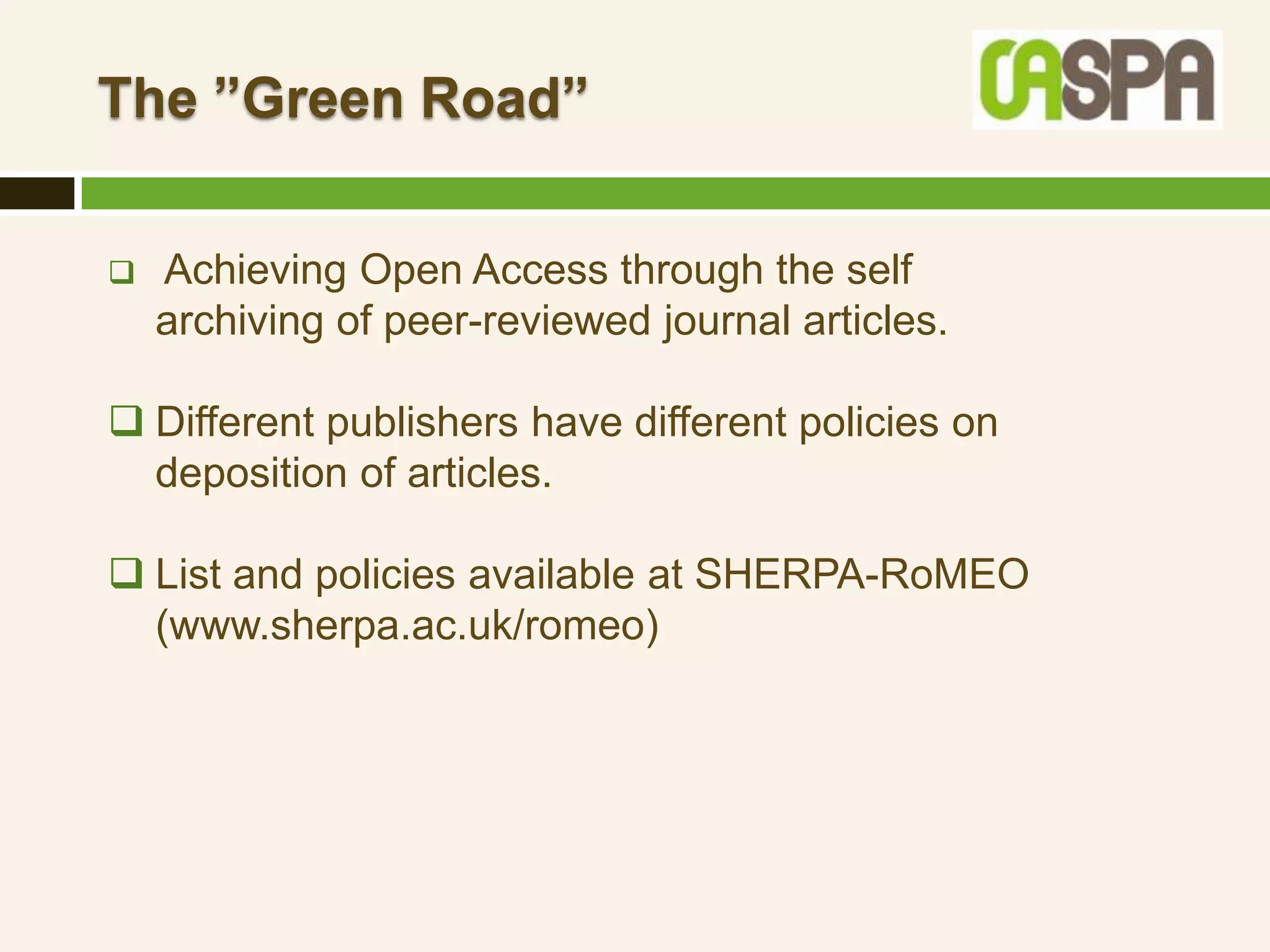 The ”Green Road”

   Achieving Open Access through the self
    archiving of peer-reviewed journal articles.

 Different publishers have different policies on
  deposition of articles.

 List and policies available at SHERPA-RoMEO
  (www.sherpa.ac.uk/romeo)
 