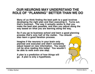 PREDICTION --> ACTION --> EVALUATE
                 This cycle is a natural building block of anything
                that humans achieve as they operate in systems
                   P        P        P        P        P        P       P        P        Big
                        A       A        A        A        A        A        A        A
                    E       E        E        E        E        E        E        E       Project
                                P        P        P        P        P            Landing an
                                     A        A        A        A        A
                                 E        E        E        E       E            Airplane
                                         P        P        P            Driving
                                              A        A        A
                 Plan                    E         E       E            to Work
                                                  P
                                                       A       Cooking
   Evaluate                                       E            an Egg
                        Action




                Synapse


© Mike Rother                                                                             TOYOTA KATA
                                                                                                        11
 