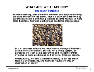 PLAN DO CHECK ACT
                   PDCA (or PDSA) is a 4-step learning cycle
                    that echoes our neural learning process


                                               Wow... a version of PDCA
                                               may be baked into our
                                               neurons that are involved
                                               in learning new behavior!




PDCA drawing
by Jurgen Appelo




  © Mike Rother                                                TOYOTA KATA
                                                                             12
 