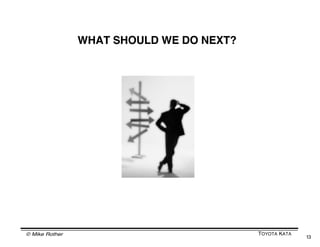 HOW PDCA WORKS

                                                    The “C” of PDCA
       The “P” of                                   is a reflection...
       PDCA is an
       expectation or                               What are we
       a prediction...                              learning from
                                                    this?
       ...a hypothesis
                                                    What do we
                                                    need to adjust?




   Illustration from The Team Handbook, page 3-33



       Unexpected results redirect your thinking, forcing new
       interpretations and steps. They put you at the learning edge.
       When you reflect and attempt to understand why your
       prediction was inaccurate you discover new insights and
       build new knowledge.

© Mike Rother                                                   TOYOTA KATA
                                                                              13
 