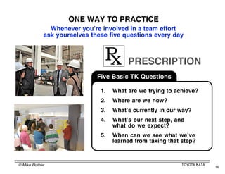 OUR NEURONS MAY UNDERSTAND THE
     ROLE OF “PLANNING” BETTER THAN WE DO
           Many of us think finding the best path to a goal involves
           developing the right plan and then executing it. Turns
           out, thatʼs incorrect when youʼre operating in an
           interconnected system. The way it works is that you
           make the best possible plan, and then you adjust along
           the way based on what you are learning along the way.

           If you go to business school and learn a planning
           process, thatʼs only half of the matter. You should
           also learn a good iteration process.

           Imagine what would happen if the neurons in
           your brain only planned and executed and
           didnʼt constantly adjust based on micro
           results. You probably wouldnʼt be alive
           reading this today!

           A plan is only a prediction of how things
           will go. A plan is a hypothesis.




© Mike Rother                                                      TOYOTA KATA
                                                                                 16
 