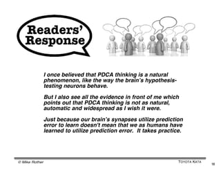 WHAT IS SCIENTIFIC THINKING?


   What we          • Quantification and precision
   may think        • Objective and certain
   scientific is    • Reveals what is there


                    Example: We have made the right plan



                    • Involves uncertainty,
   What               ambiguity & incompleteness
   scientific       • Never free from error
   really is        • A process of discovery, via
                      systematic trial and error
                    Example: Our plan is a hypothesis



© Mike Rother                                              TOYOTA KATA
                                                                         18
 