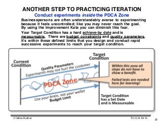 ANOTHER STEP TO PRACTICING ITERATION
                Conduct experiments inside the PDCA Zone
     Businesspersons are often understandably averse to experimenting
     because it feels uncontrolled; like you may never reach the goal.
     By using the Improvement Kata you can diminish this fear.
     Your Target Condition has a hard achieve-by date and is
     measureable. There are budget constraints and quality parameters.
     Itʼs within these defined limits that you design and conduct rapid
     successive experiments to reach your target condition.




© Mike Rother                                                 TOYOTA KATA
                                                                            22
 