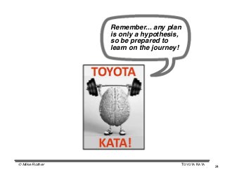 Remember... any plan
                is only a hypothesis,
                so be prepared to
                learn on the journey!




© Mike Rother                           TOYOTA KATA
                                                      24
 