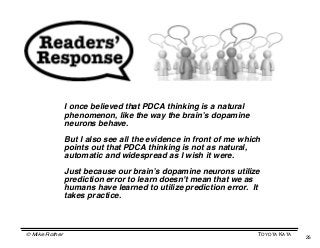 I once believed that PDCA thinking is a natural
                phenomenon, like the way the brainʼs dopamine
                neurons behave.

                But I also see all the evidence in front of me which
                points out that PDCA thinking is not as natural,
                automatic and widespread as I wish it were.

                Just because our brainʼs dopamine neurons utilize
                prediction error to learn doesn't mean that we as
                humans have learned to utilize prediction error. It
                takes practice.



© Mike Rother                                                      TOYOTA KATA
                                                                                 25
 