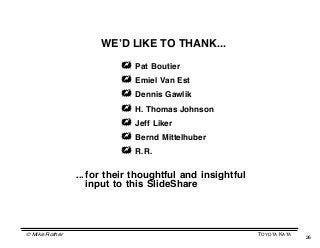 WEʼD LIKE TO THANK...

                           Pat Boutier
                           Emiel Van Est
                           Dennis Gawlik
                           H. Thomas Johnson
                           Jeff Liker
                           Bernd Mittelhuber
                           R.R.

                ... for their thoughtful and insightful
                    input to this SlideShare




© Mike Rother                                             TOYOTA KATA
                                                                        26
 