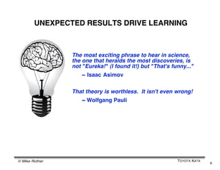 BUT OF COURSE IN REALITY YOUʼRE CONSTANTLY
    CYCLING THROUGH THOSE THREE STEPS
                        When you try to reach any objective
                         you repeat the steps many times




 P        P         P       P       P       P       P       P       P
      A         A       A       A       A       A       A       A       A
  E       E         E       E       E       E       E       E       E


                    Why? Because we canʼt predict the future.
                    No plan we make is 100% correct and nothing
                    goes 100% according to plan.
                    Reaching an objective involves learning and
                    making adjustments along the way.

© Mike Rother                                                               TOYOTA KATA
                                                                                          6
 