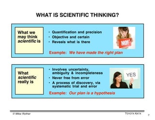 A LEARNING PROCESS IS GOING ON
         AS YOU TRY TO MOVE TOWARD A GOAL



                Take the example of walking toward something.
                Constant sensory feedback and subconscious
                muscular adjustments are happening in order to
                generate effective locomotion.

                While you walk, information from various
                sensors is used to adapt your posture and
                walking pattern to the dynamic characteristics
                of the task, the environment and your body.




© Mike Rother                                            TOYOTA KATA
                                                                       7
 