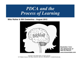 PDCA
           LEARNING ALONG THE WAY
Mike Rother &
Bill Costantino
August 2012




                                                                                                            Illustration from:
                                                                                                            The Adventures of
                                                                                                            Ned the Neuron
                                                                                                            www.kizoomlabs.com

                                 Copyright © 2013 Mike Rother, all rights reserved
                  1217 Baldwin Avenue / Ann Arbor, MI 48104 USA / tel: (734) 665-5411 / mrother@umich.edu
  © Mike Rother                                                                                                 TOYOTA KATA
                                                                                                                                 1
 