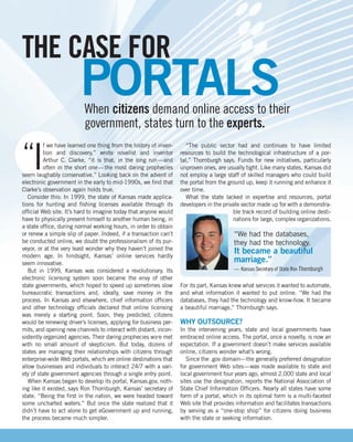 THE CASE FOR
                        PORTALS
                          When citizens demand online access to their
                          government, states turn to the experts.

“I
          f we have learned one thing from the history of inven-      “The public sector had and continues to have limited
          tion and discovery,” wrote novelist and inventor         resources to build the technological infrastructure of a por-
          Arthur C. Clarke, “it is that, in the long run —and      tal,” Thornburgh says. Funds for new initiatives, particularly
          often in the short one — the most daring prophecies      unproven ones, are usually tight. Like many states, Kansas did
seem laughably conservative.” Looking back on the advent of        not employ a large staff of skilled managers who could build
electronic government in the early to mid-1990s, we find that      the portal from the ground up, keep it running and enhance it
Clarke’s observation again holds true.                             over time.
   Consider this: In 1999, the state of Kansas made applica-          What the state lacked in expertise and resources, portal
tions for hunting and fishing licenses available through its       developers in the private sector made up for with a demonstra-
official Web site. It’s hard to imagine today that anyone would                          ble track record of building online desti-
have to physically present himself to another human being, in                            nations for large, complex organizations.
a state office, during normal working hours, in order to obtain
or renew a simple slip of paper. Indeed, if a transaction can’t                          “We had the databases,
be conducted online, we doubt the professionalism of its pur-                            they had the technology.
veyor, or at the very least wonder why they haven’t joined the
modern age. In hindsight, Kansas’ online services hardly
                                                                                         It became a beautiful
seem innovative.
                                                                                         marriage.”
   But in 1999, Kansas was considered a revolutionary. Its                               — Kansas Secretary of State Ron Thornburgh
electronic licensing system soon became the envy of other
state governments, which hoped to speed up sometimes slow          For its part, Kansas knew what services it wanted to automate,
bureaucratic transactions and, ideally, save money in the          and what information it wanted to put online. “We had the
process. In Kansas and elsewhere, chief information officers       databases, they had the technology and know-how. It became
and other technology officials declared that online licensing      a beautiful marriage,” Thornburgh says.
was merely a starting point. Soon, they predicted, citizens
would be renewing driver’s licenses, applying for business per-    WHY OUTSOURCE?
mits, and opening new channels to interact with distant, incon-    In the intervening years, state and local governments have
sistently organized agencies. Their daring prophecies were met     embraced online access. The portal, once a novelty, is now an
with no small amount of skepticism. But today, dozens of           expectation. If a government doesn’t make services available
states are managing their relationships with citizens through      online, citizens wonder what’s wrong.
enterprise-wide Web portals, which are online destinations that       Since the .gov domain—the generally preferred designation
allow businesses and individuals to interact 24/7 with a vari-     for government Web sites—was made available to state and
ety of state government agencies through a single entry point.     local government four years ago, almost 2,000 state and local
   When Kansas began to develop its portal, Kansas.gov, noth-      sites use the designation, reports the National Association of
ing like it existed, says Ron Thornburgh, Kansas’ secretary of     State Chief Information Officers. Nearly all states have some
state. “Being the first in the nation, we were headed toward       form of a portal, which in its optimal form is a multi-faceted
some uncharted waters.” But once the state realized that it        Web site that provides information and facilitates transactions
didn’t have to act alone to get eGovernment up and running,        by serving as a “one-stop shop” for citizens doing business
the process became much simpler.                                   with the state or seeking information.
 
