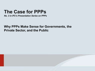 The Case for PPPs
No. 3 in IFC’s Presentation Series on PPPs
Why PPPs Make Sense for Governments, the
Private Sector, and the Public
 