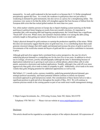 measured in. As such, gold weakened in the last month or so because the U. S. Dollar strengthened
precipitously against the Euro. As a result, the weakness in gold prices does not just reflect a
weakening in demand for gold instruments, but also serves as a proxy for a strengthening dollar. The
consensus view seems to be that the dollar will strengthen against the Euro because of fallout from the
European debt crisis that has rocked global markets for more than two years.

Yet, while market volatility persists in Europe due to Spain's banking system teetering on the brink
and Greece's political future hinging on results from next month's elections, it's important to
remember that, with mounting debt and lingering unemployment, the United States has a significant
"fiscal cliff" of its own. What's more, last summer's fractious debate over raising the debt ceiling
certainly taught us that getting our nation's fiscal house in order is no small task.

Today's physical demand for gold continues to outstrip the production capability of the mines. While
this does not necessarily suggest that the price of gold must rise, it is a contributing factor that could
generate structural changes that shift supply and demand and increase the price of gold at each level.
Governments of the world also remain net buyers of gold and this is a positive contributor to increases
in price.

Although gold and silver appear fairly correlated from a price perspective, the case for silver's
underlying physical demand is a compelling one for the next five to ten years. In addition to silver's
use in coinage, silverware, jewelry and photography (although the latter is diminishing because of
digitization) industrial use is growing in such areas as cellular phones, photovoltaic cells in solar
panels, automotive electronics and medical applications. Notably, although it has sold off even more
aggressively than gold, silver tends to trade in sympathy to gold. Additionally, silver tends to be more
volatile than gold, bringing potential for additional opportunities as well as risk.

McClellan's 13 ½ month cycles, currency instability, underlying potential physical demand, geo-
strategic/political uncertainty, and future potential inflation continue to inform our dynamic
investment approach to gold and precious metals. Our consideration of these factors led us to take a
significant position in gold and silver throughout the month of May, 2012. We will continue to
examine precious metals in the coming quarter as part of our multi-asset wealth management strategy.




© Major League Investments, Inc., 530 Loring Avenue, Suite 302, Salem, MA 01970

  Telephone: 978-740-1011      ?   Please visit our website at www.majorleagueinvest.com



Disclosure

This article should not be regarded as a complete analysis of the subjects discussed. All expressions of
 